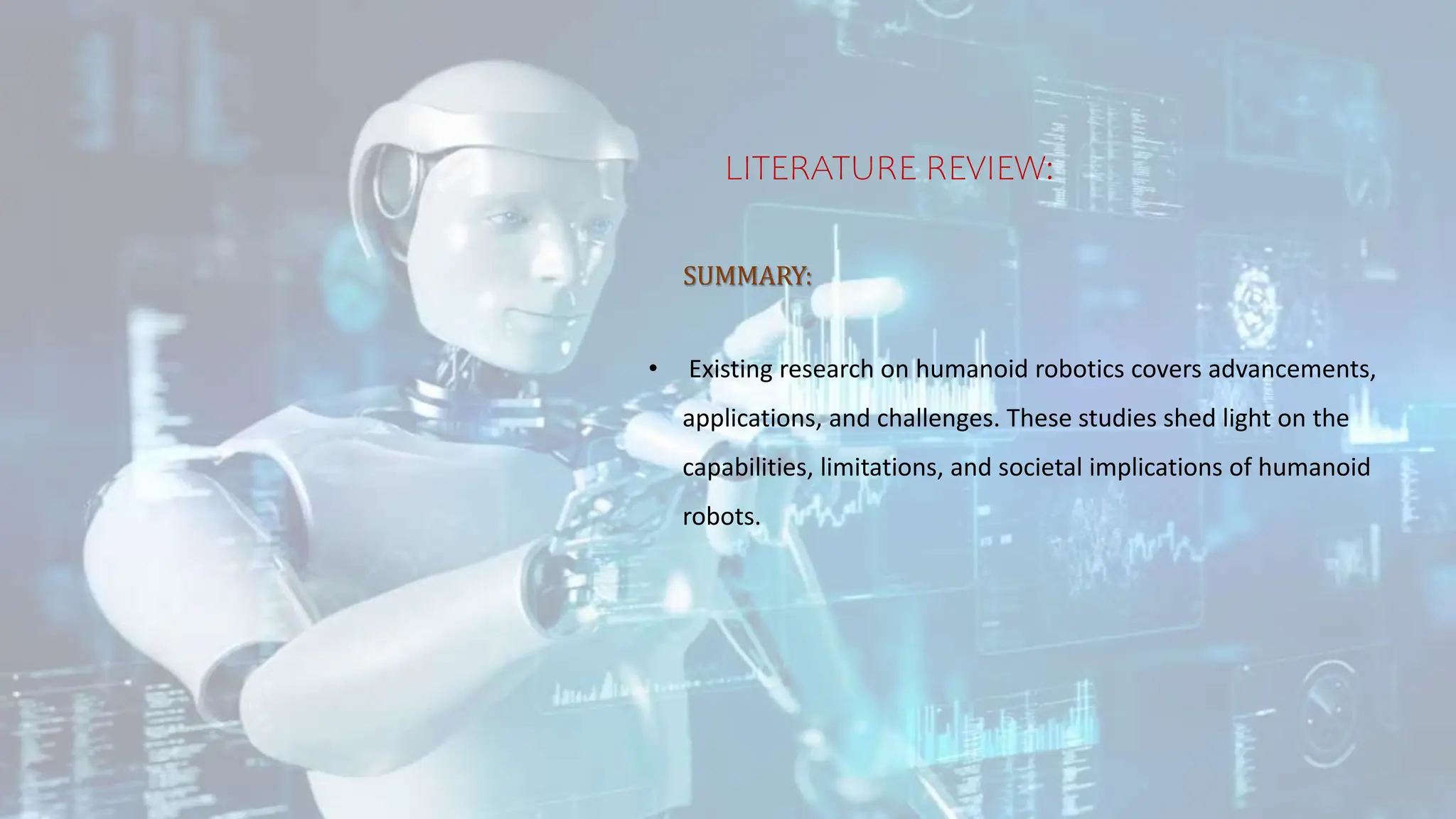 LITERATURE REVIEW:
SUMMARY:
• Existing research on humanoid robotics covers advancements,
applications, and challenges. These studies shed light on the
capabilities, limitations, and societal implications of humanoid
robots.
 