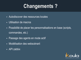  Autodiscover des ressources locales
 Utilisation de macros
 Possibilité de placer les personnalisations en base (scripts,
commandes, etc.)
 Passage des agents en mode actif
 Modélisation des webscénarii
 API zabbix
Changements ?
 