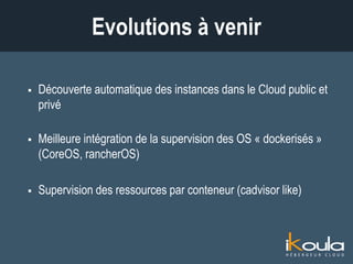  Découverte automatique des instances dans le Cloud public et
privé
 Meilleure intégration de la supervision des OS « dockerisés »
(CoreOS, rancherOS)
 Supervision des ressources par conteneur (cadvisor like)
 Analyse prédictive de comportements
Évolutions à venir
 