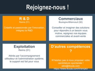 Rejoignez-nous !
R & D
Reims (51)
Créatifs et passionnés par l’innovation,
intégrez la R&D !
Commerciaux
Boulogne-Billancourt (92)
Conseiller et imaginer des solutions pour
répondre à un besoin vous motive ?
Rejoignez nos équipes commerciales et
avant-vente
Exploitation
Reims (51)
Attirés par l’accompagnement utilisateur
et l’administration système, le support
est fait pour vous.
D’autres compétences ?
N’hésitez pas à nous proposer votre
candidature spontanée !
jobs@ikoula.com
https://www.ikoula.com/fr/emploi
 