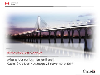 INFRASTRUCTURE CANADA
Mise à jour sur les murs anti-bruit
Comité de bon voisinage 28 novembre 2017
 