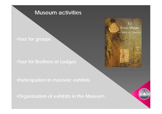 Museum activities



•Tour for groups



•Tour for Brothers or Lodges


•Participation in masonic exhibits


•Organization of exhibits in the Museum
 