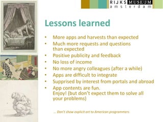Lessons learned
•   More apps and harvests than expected
•   Much more requests and questions
    than expected
•   Positive publicity and feedback
•   No loss of income
•   No more angry colleagues (after a while)
•   Apps are difficult to integrate
•   Supprised by interest from portals and abroad
•   App contents are fun.
    Enjoy! (but don’t expect them to solve all
    your problems)

    … Don’t show explicit art to American programmers
 