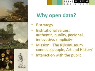 Why open data?
• E-strategy
• Institutional values:
  authentic, quality, personal,
  innovative, simplicity
• Mission: ‘The Rijksmuseum
  connects people, Art and History’
• Interaction with the public
 