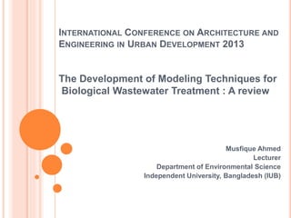 INTERNATIONAL CONFERENCE ON ARCHITECTURE AND
ENGINEERING IN URBAN DEVELOPMENT 2013
The Development of Modeling Techniques for
Biological Wastewater Treatment : A review
Musfique Ahmed
Lecturer
Department of Environmental Science
Independent University, Bangladesh (IUB)
 