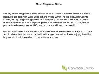 Music Magazine: Name
For my music magazine i have chosen to call it 'Frsh'. I decided upon this name
because it is common word used among those within the hip-hop/urban/grime
scene, As my magazine genre is Grime/hip-hop. I have decided to do a grime
music magazine as it is a popular genre that emerged out of the 2000's, and is
primarily a development of UK garage, drum and bass, dancehall.
Grime music itself is commonly associated with those between the ages of 16-25
and i believe that because I am within that age bracket and also enjoy grime/hip-
hop music, it will be easier to create the magazine.
 