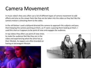 Camera Movement
In music video’s they very often use a lot of different types of camera movement to add
effects and also so the viewer feels like they are be taken into the video as they feel like the
camera motion is directing them to the video.

In the still below I used a dollyand directed the camera to approach the subjects and pass
them keeping the camera pointing at them, as if I were a passing them looking at them. I
used this shot as it appears to be point of view and engages the audience.
In rap videos they often use point of view shots
to make the audience feel like they are in the
video and experiencing what the artist has as
their lifestyle. As rappers are often branded on
having an extravagant lifestyle.
 