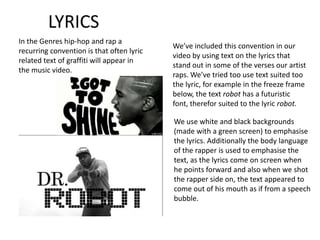 LYRICS
In the Genres hip-hop and rap a
                                           We’ve included this convention in our
recurring convention is that often lyric
                                           video by using text on the lyrics that
related text of graffiti will appear in
                                           stand out in some of the verses our artist
the music video.
                                           raps. We’ve tried too use text suited too
                                           the lyric, for example in the freeze frame
                                           below, the text robot has a futuristic
                                           font, therefor suited to the lyric robot.

                                           We use white and black backgrounds
                                           (made with a green screen) to emphasise
                                           the lyrics. Additionally the body language
                                           of the rapper is used to emphasise the
                                           text, as the lyrics come on screen when
                                           he points forward and also when we shot
                                           the rapper side on, the text appeared to
                                           come out of his mouth as if from a speech
                                           bubble.
 