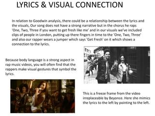LYRICS & VISUAL CONNECTION
    In relation to Goodwin analysis, there could be a relationship between the lyrics and
    the visuals, Our song does not have a strong narrative but in the chorus he raps
    'One, Two, Three if you want to get fresh like me' and in our visuals we’ve included
    clips of people in London, putting up there fingers in time to the 'One, Two, Three'
    and also our rapper wears a jumper which says 'Get Fresh' on it which shows a
    connection to the lyrics.



Because body language is a strong aspect in
rap music videos, you will often find that the
rappers make visual gestures that symbol the
lyrics.




                                                 This is a freeze frame from the video
                                                 irreplaceable by Beyonce. Here she mimics
                                                 the lyrics to the left by pointing to the left.
 