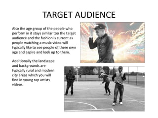 TARGET AUDIENCE
Also the age group of the people who
perform in it stays similar too the target
audience and the fashion is current as
people watching a music video will
typically like to see people of there own
age and aspire and look up to them.

Additionally the landscape
and backgrounds are
typically rural and modern
city areas which you will
find in young rap artists
videos.
 
