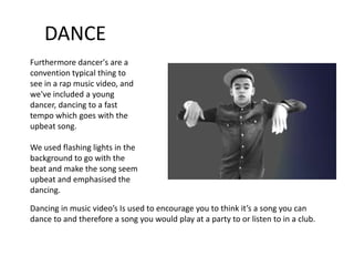 DANCE
Furthermore dancer's are a
convention typical thing to
see in a rap music video, and
we've included a young
dancer, dancing to a fast
tempo which goes with the
upbeat song.

We used flashing lights in the
background to go with the
beat and make the song seem
upbeat and emphasised the
dancing.

Dancing in music video’s Is used to encourage you to think it’s a song you can
dance to and therefore a song you would play at a party to or listen to in a club.
 