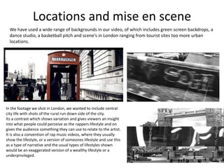 Locations and mise en scene
  We have used a wide range of backgrounds in our video, of which includes green screen backdrops, a
  dance studio, a basketball pitch and scene’s in London ranging from tourist sites too more urban
  locations.




In the footage we shot in London, we wanted to include central
city life with shots of the rural run down side of the city.
Its a contrast which shows variation and gives viewers an insight
into what people could perceive as the rappers lifestyle and on
gives the audience something they can use to relate to the artist.
It is also a convention of rap music videos, where they usually
show the lifestyle, or a version of someones lifestyle and use this
as a type of narrative and the usual types of lifestyles shown
would be an exaggerated version of a wealthy lifestyle or a
underprivileged.
 