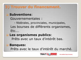 3) Trouver du financement.
 Subventions:
Gouvernementales :
- fédérales, provinciales, municipales,
Les bourses de différents organismes,
Etc.…
 Les organismes publics:
Prêts avec un taux d’intérêt bas.
 Banques:
Prêts avec le taux d’intérêt du marché.
Une meilleure façon d’avancer
 