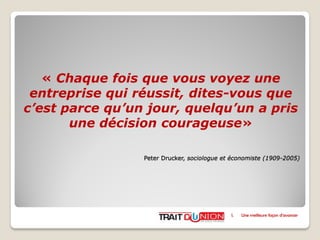 « Chaque fois que vous voyez une
entreprise qui réussit, dites-vous que
c’est parce qu’un jour, quelqu’un a pris
une décision courageuse»
Peter Drucker, sociologue et économiste (1909-2005)
I. Une meilleure façon d’avancer
 