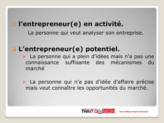  l’entrepreneur(e) en activité.
La personne qui veut analyser son entreprise.
 L’entrepreneur(e) potentiel.
 La personne qui a plein d’idées mais n’a pas une
connaissance suffisante des mécanismes du
marché
 La personne qui n’a pas d’idée d’affaire précise
mais veut connaître les opportunités du marché.
Une meilleure façon d’avancer
 