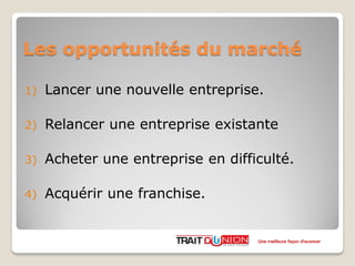 Les opportunités du marché
1) Lancer une nouvelle entreprise.
2) Relancer une entreprise existante
3) Acheter une entreprise en difficulté.
4) Acquérir une franchise.
Une meilleure façon d’avancer
 