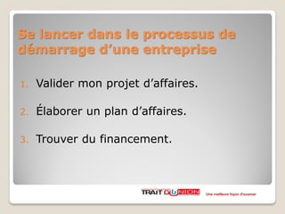Se lancer dans le processus de
démarrage d’une entreprise
1. Valider mon projet d’affaires.
2. Élaborer un plan d’affaires.
3. Trouver du financement.
Une meilleure façon d’avancer
 