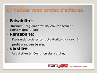 1) Valider mon projet d’affaires.
 Faisabilité:
Normes , réglementation, environnement
économique, … etc.
 Rentabilité:
Demande croissante, potentialité du marché,
profit à moyen terme.
 Viabilité:
Adaptation à l’évolution du marché,
Une meilleure façon d’avancer
 