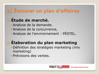 2) Élaborer un plan d’affaires
 Étude de marché.
 Analyse de la demande.
 Analyse de la concurrence,
 Analyse de l’environnement : PÉSTEL.
 Élaboration du plan marketing
 Définition des stratégies marketing (mix
marketing)
 Prévisions des ventes.
Une meilleure façon d’avancer
 