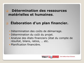  Détermination des ressources
matérielles et humaines.
 Élaboration d’un plan financier.
 Détermination des coûts de démarrage.
 Détermination du coût du projet.
 Analyse des états financiers (état du compte de
résultat, bilans, ratios, … etc.
 Planification financière.
Une meilleure façon d’avancer
 