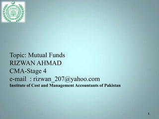 Topic: Mutual Funds
RIZWAN AHMAD
CMA-Stage 4
e-mail : rizwan_207@yahoo.com
Institute of Cost and Management Accountants of Pakistan




                                                           1
 