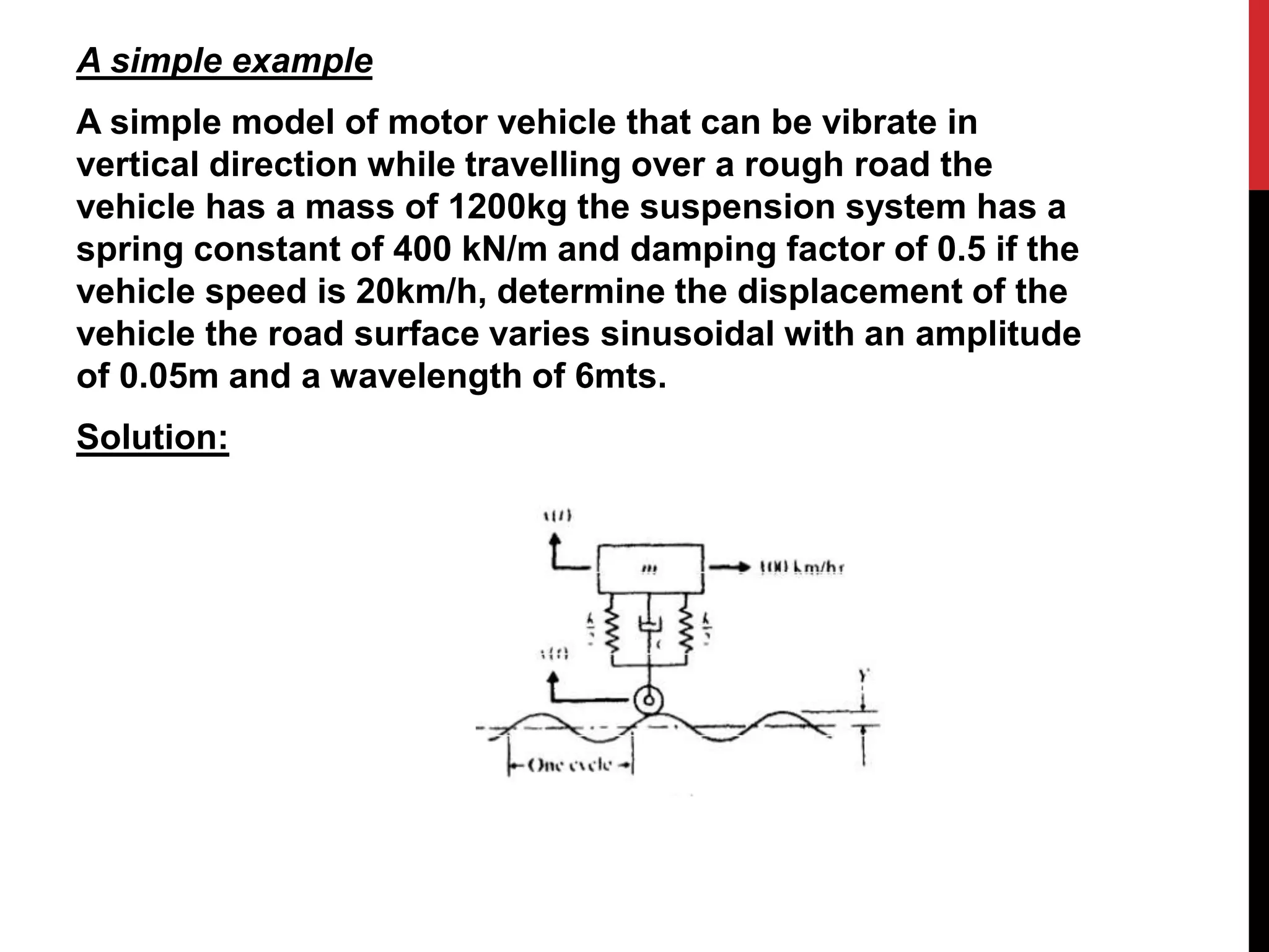 A simple example
A simple model of motor vehicle that can be vibrate in
vertical direction while travelling over a rough road the
vehicle has a mass of 1200kg the suspension system has a
spring constant of 400 kN/m and damping factor of 0.5 if the
vehicle speed is 20km/h, determine the displacement of the
vehicle the road surface varies sinusoidal with an amplitude
of 0.05m and a wavelength of 6mts.
Solution:
 