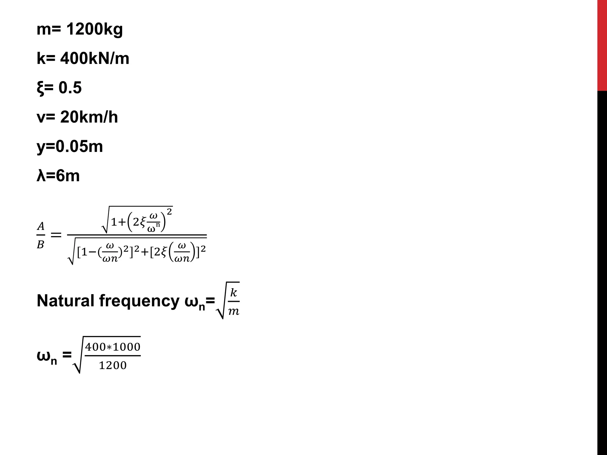 m= 1200kg
k= 400kN/m
ξ= 0.5
v= 20km/h
y=0.05m
λ=6m
𝐴
𝐵
=
1+ 2𝜉
𝜔
ω
n
2
[1−(
𝜔
𝜔𝑛
)2]2+[2𝜉
𝜔
𝜔𝑛
]2
Natural frequency ωn=
𝑘
𝑚
ωn =
400∗1000
1200
 