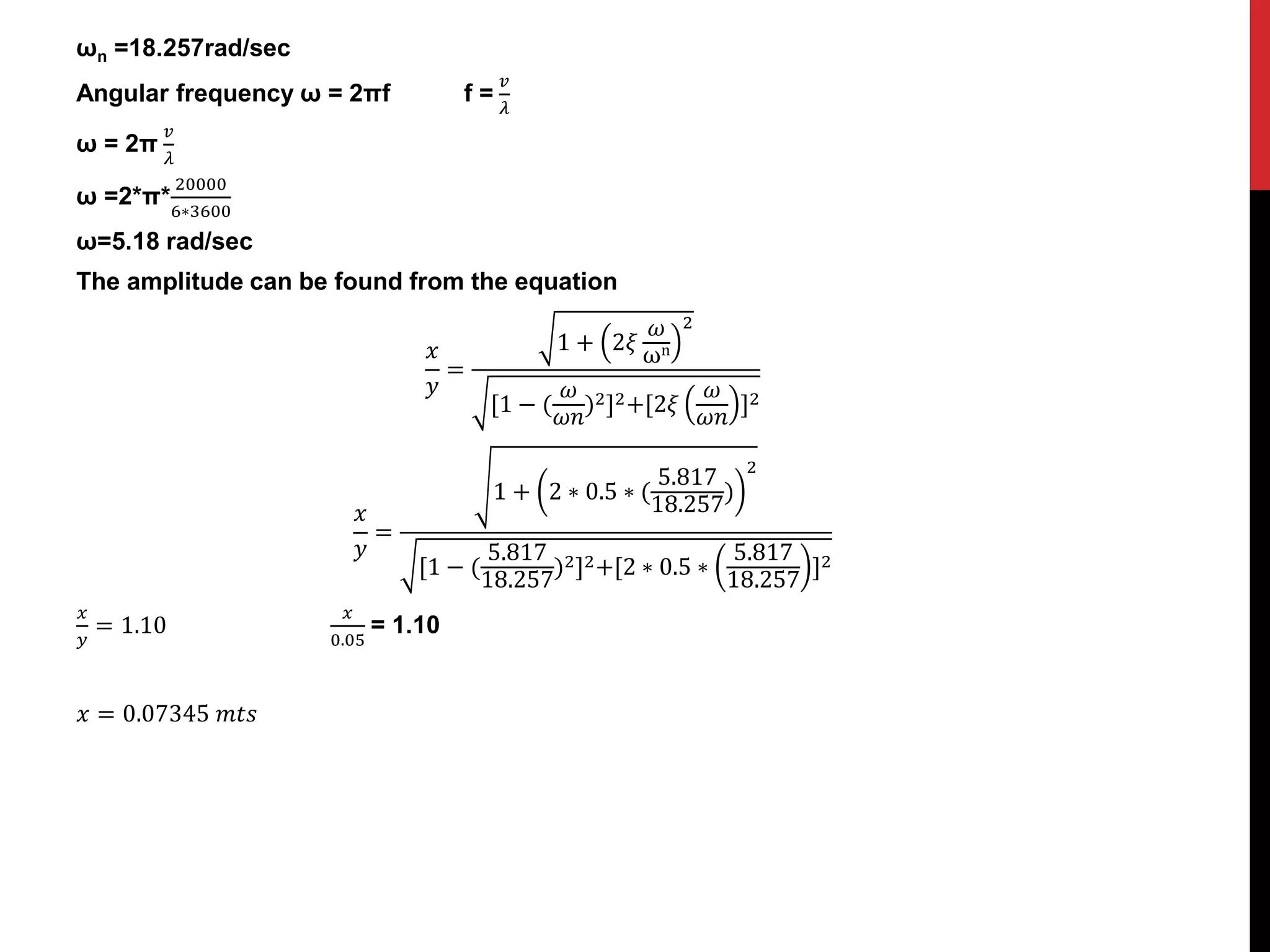 ωn =18.257rad/sec
Angular frequency ω = 2πf f =
𝑣
𝜆
ω = 2π
𝑣
𝜆
ω =2*π*
20000
6∗3600
ω=5.18 rad/sec
The amplitude can be found from the equation
𝑥
𝑦
=
1 + 2𝜉
𝜔
ωn
2
[1 − (
𝜔
𝜔𝑛
)2]2+[2𝜉
𝜔
𝜔𝑛
]2
𝑥
𝑦
=
1 + 2 ∗ 0.5 ∗ (
5.817
18.257
)
2
[1 − (
5.817
18.257
)2]2+[2 ∗ 0.5 ∗
5.817
18.257
]2
𝑥
𝑦
= 1.10
𝑥
0.05
= 1.10
𝑥 = 0.07345 𝑚𝑡𝑠
 