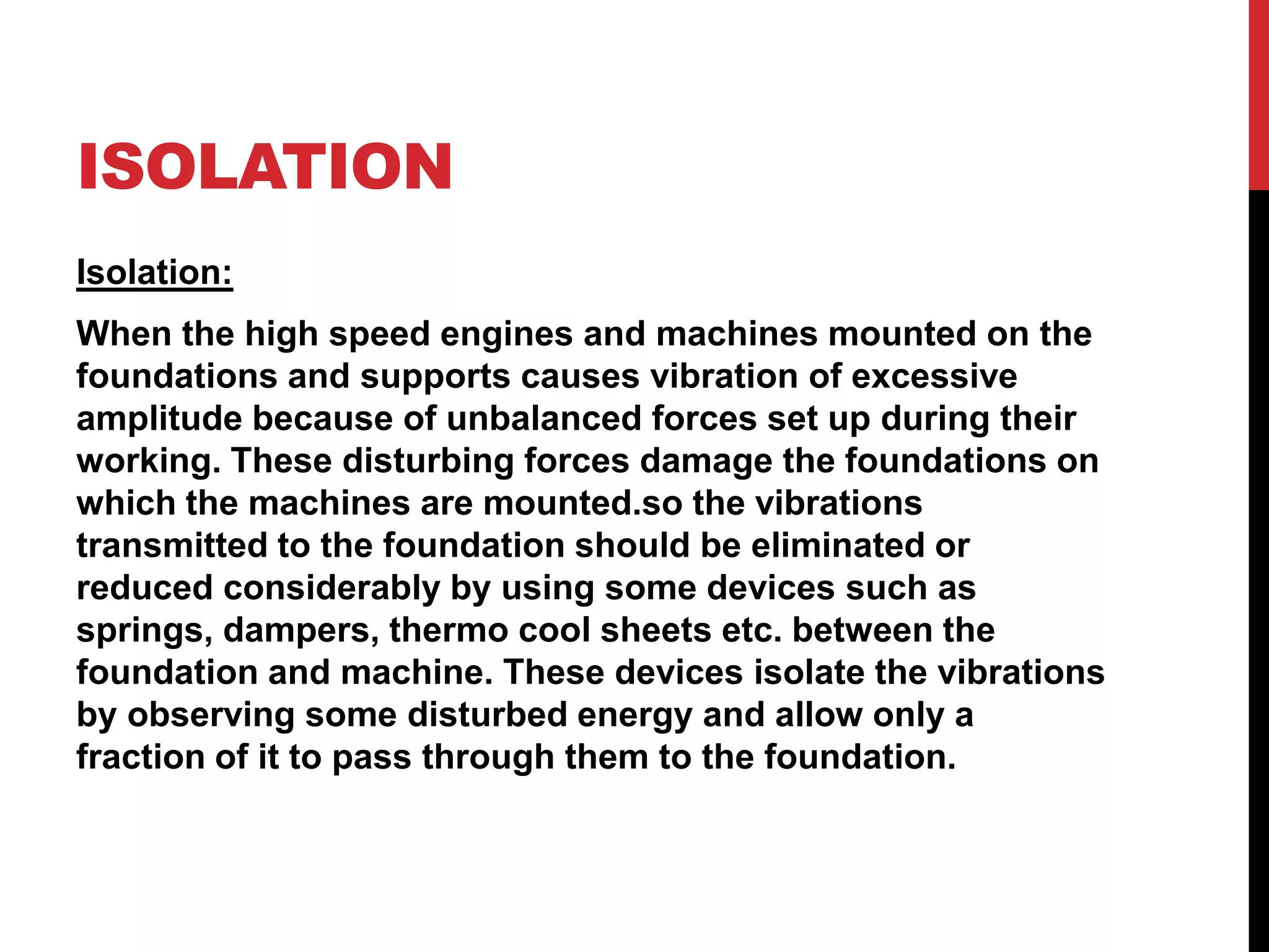 ISOLATION
Isolation:
When the high speed engines and machines mounted on the
foundations and supports causes vibration of excessive
amplitude because of unbalanced forces set up during their
working. These disturbing forces damage the foundations on
which the machines are mounted.so the vibrations
transmitted to the foundation should be eliminated or
reduced considerably by using some devices such as
springs, dampers, thermo cool sheets etc. between the
foundation and machine. These devices isolate the vibrations
by observing some disturbed energy and allow only a
fraction of it to pass through them to the foundation.
 