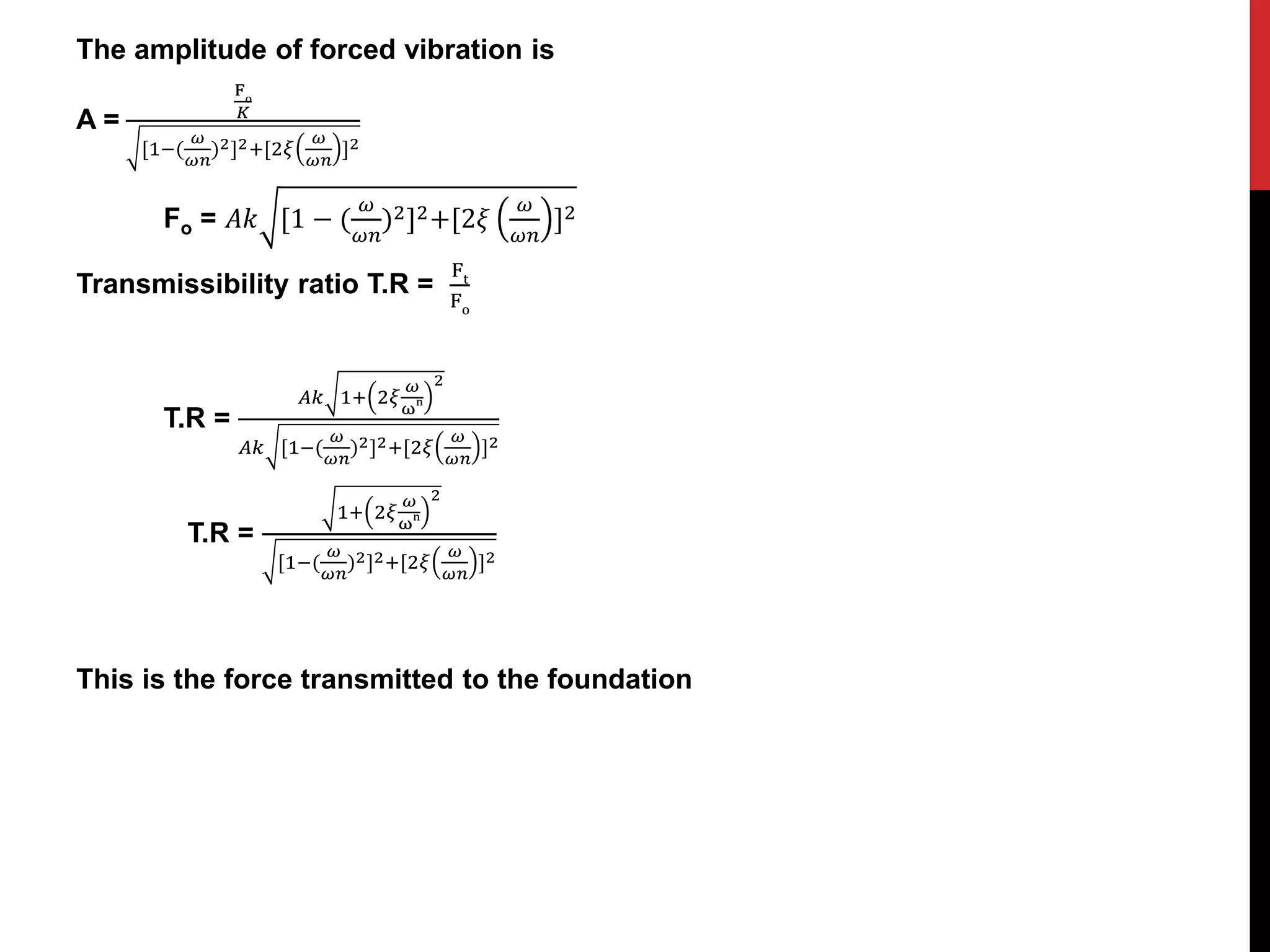 The amplitude of forced vibration is
A =
Fo
𝐾
[1−(
𝜔
𝜔𝑛
)2]2+[2𝜉
𝜔
𝜔𝑛
]2
Fo = 𝐴𝑘 [1 − (
𝜔
𝜔𝑛
)2]2+[2𝜉
𝜔
𝜔𝑛
]2
Transmissibility ratio T.R =
Ft
Fo
T.R =
𝐴𝑘 1+ 2𝜉
𝜔
ωn
2
𝐴𝑘 [1−(
𝜔
𝜔𝑛
)2]2+[2𝜉
𝜔
𝜔𝑛
]2
T.R =
1+ 2𝜉
𝜔
ωn
2
[1−(
𝜔
𝜔𝑛
)2]2+[2𝜉
𝜔
𝜔𝑛
]2
This is the force transmitted to the foundation
 