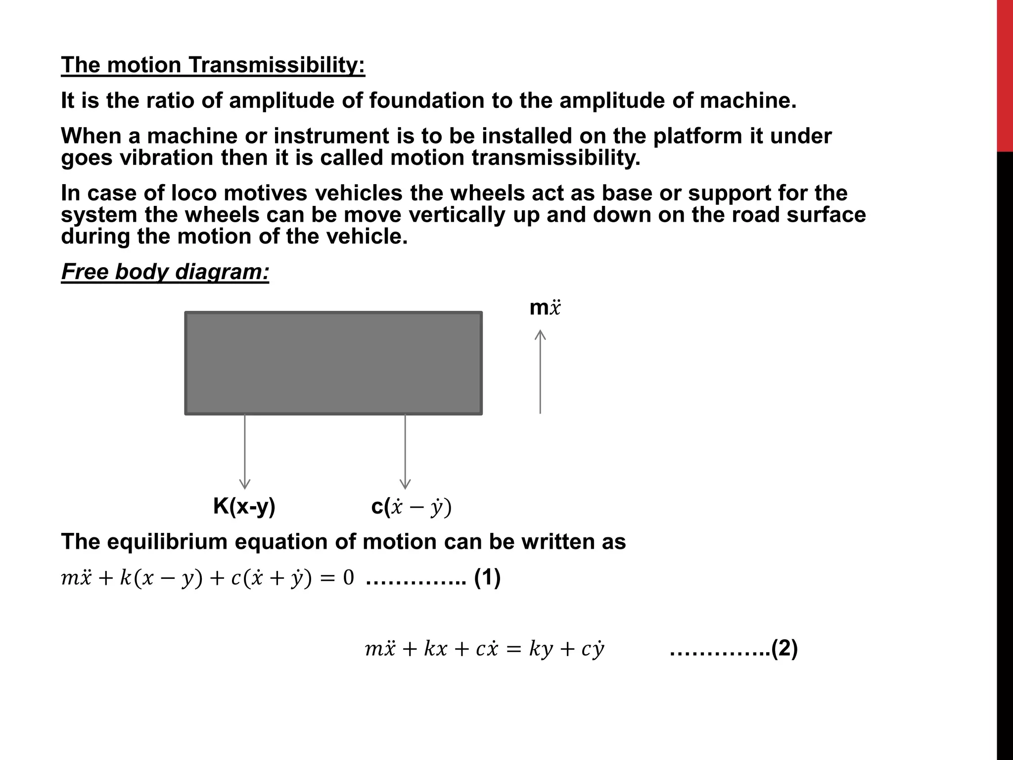 The motion Transmissibility:
It is the ratio of amplitude of foundation to the amplitude of machine.
When a machine or instrument is to be installed on the platform it under
goes vibration then it is called motion transmissibility.
In case of loco motives vehicles the wheels act as base or support for the
system the wheels can be move vertically up and down on the road surface
during the motion of the vehicle.
Free body diagram:
m𝑥
K(x-y) c(𝑥 − 𝑦)
The equilibrium equation of motion can be written as
𝑚𝑥 + 𝑘(𝑥 − 𝑦) + 𝑐(𝑥 + 𝑦) = 0 ………….. (1)
𝑚𝑥 + 𝑘𝑥 + 𝑐𝑥 = 𝑘𝑦 + 𝑐𝑦 …………..(2)
 