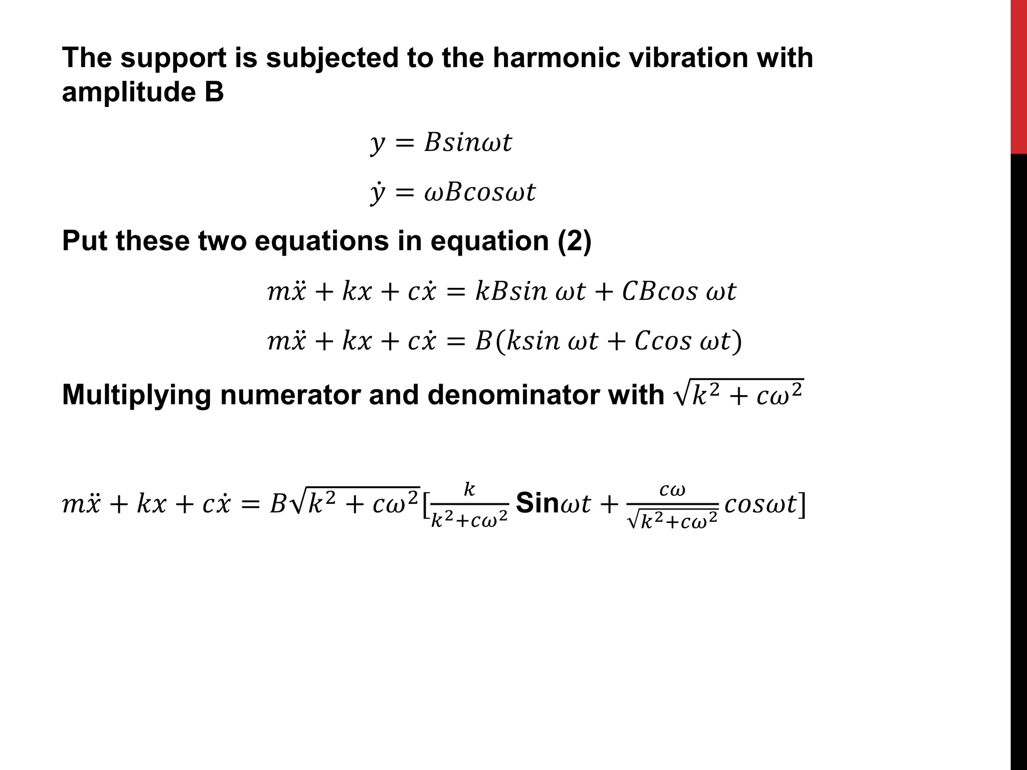 The support is subjected to the harmonic vibration with
amplitude B
𝑦 = 𝐵𝑠𝑖𝑛𝜔𝑡
𝑦 = 𝜔𝐵𝑐𝑜𝑠𝜔𝑡
Put these two equations in equation (2)
𝑚𝑥 + 𝑘𝑥 + 𝑐𝑥 = 𝑘𝐵𝑠𝑖𝑛 𝜔𝑡 + 𝐶𝐵𝑐𝑜𝑠 𝜔𝑡
𝑚𝑥 + 𝑘𝑥 + 𝑐𝑥 = 𝐵(𝑘𝑠𝑖𝑛 𝜔𝑡 + 𝐶𝑐𝑜𝑠 𝜔𝑡)
Multiplying numerator and denominator with 𝑘2 + 𝑐𝜔2
𝑚𝑥 + 𝑘𝑥 + 𝑐𝑥 = 𝐵 𝑘2 + 𝑐𝜔2[
𝑘
𝑘2+𝑐𝜔2 Sin𝜔𝑡 +
𝑐𝜔
𝑘2+𝑐𝜔2
𝑐𝑜𝑠𝜔𝑡]
 
