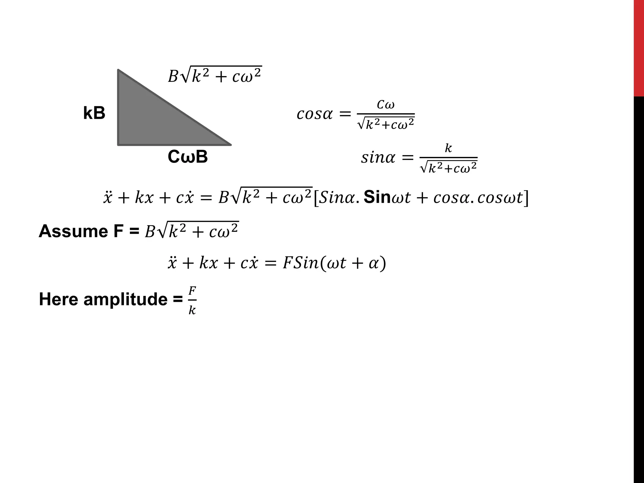 𝐵 𝑘2 + 𝑐𝜔2
kB 𝑐𝑜𝑠𝛼 =
𝐶𝜔
𝑘2+𝑐𝜔2
CωB 𝑠𝑖𝑛𝛼 =
𝑘
𝑘2+𝑐𝜔2
𝑥 + 𝑘𝑥 + 𝑐𝑥 = 𝐵 𝑘2 + 𝑐𝜔2[𝑆𝑖𝑛𝛼. Sin𝜔𝑡 + 𝑐𝑜𝑠𝛼. 𝑐𝑜𝑠𝜔𝑡]
Assume F = 𝐵 𝑘2 + 𝑐𝜔2
𝑥 + 𝑘𝑥 + 𝑐𝑥 = 𝐹𝑆𝑖𝑛(𝜔𝑡 + 𝛼)
Here amplitude =
𝐹
𝑘
 