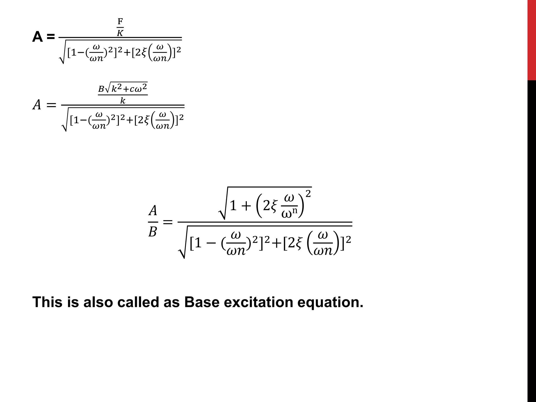 A =
F
𝐾
[1−(
𝜔
𝜔𝑛
)2]2+[2𝜉
𝜔
𝜔𝑛
]2
𝐴 =
𝐵 𝑘2+𝑐𝜔2
𝑘
[1−(
𝜔
𝜔𝑛
)2]2+[2𝜉
𝜔
𝜔𝑛
]2
𝐴
𝐵
=
1 + 2𝜉
𝜔
ωn
2
[1 − (
𝜔
𝜔𝑛
)2]2+[2𝜉
𝜔
𝜔𝑛
]2
This is also called as Base excitation equation.
 