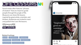 Social media often features "phrases
of wisdom" that are meant to guide
people through the jungle of life.
Museums can share life lessons
inspired by great artists, scientists, and
thinkers. Audiences are invited to react
and publish their own life lessons.
Related hashtags
#quotes
#motivation
#lifeLessonsMW
#maxims
#inspiration #learning
#proverbs
#wisdomQuotes
#qualityOfLife
LIFE LESSONS
18 JUNE
 