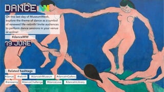 On this last day of MuseumWeek,
explore the theme of dance as a symbol
of renewed life—rebirth! Invite audiences
to perform dance sessions in your venue
or online!
Related hashtags
#dance #rebirth #danceInMuseum
#danceMW
#danceInGallery
#danceInLibrary
#renewing #danceChallenge #danceLove
DANCE
19 JUNE
© Henri Matisse, La danse (first version) , MoMA
 