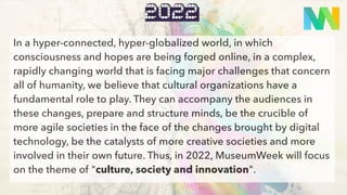 quoi
2022
In a hyper-connected, hyper-globalized world, in which
consciousness and hopes are being forged online, in a complex,
rapidly changing world that is facing major challenges that concern
all of humanity, we believe that cultural organizations have a
fundamental role to play. They can accompany the audiences in
these changes, prepare and structure minds, be the crucible of
more agile societies in the face of the changes brought by digital
technology, be the catalysts of more creative societies and more
involved in their own future. Thus, in 2022, MuseumWeek will focus
on the theme of "culture, society and innovation".
 