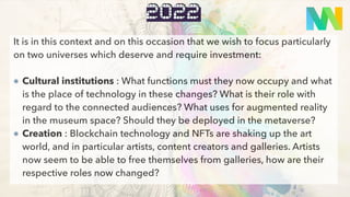 quoi
2022
It is in this context and on this occasion that we wish to focus particularly
on two universes which deserve and require investment:
Cultural institutions : What functions must they now occupy and what
is the place of technology in these changes? What is their role with
regard to the connected audiences? What uses for augmented reality
in the museum space? Should they be deployed in the metaverse?
Creation : Blockchain technology and NFTs are shaking up the art
world, and in particular artists, content creators and galleries. Artists
now seem to be able to free themselves from galleries, how are their
respective roles now changed?
 
