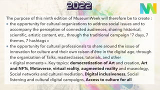 quoi
2022
The purpose of this ninth edition of MuseumWeek will therefore be to create :
the opportunity for cultural organizations to address social issues and to
accompany the perception of connected audiences, sharing historical,
scientific, artistic content, etc., through the traditional campaign "7 days, 7
themes, 7 hashtags »
the opportunity for cultural professionals to share around the issue of
innovation for culture and their own raison d'être in the digital age, through
the organization of Talks, masterclasses, tutorials, and other
« digital moments ». Key topics: democratization of Art and creation, Art
and NFTs, Metaverse, virtual reality, augmented reality and museology,
Social networks and cultural mediation, Digital inclusiveness, Social
listening and cultural digital campaigns, Access to culture for all
 