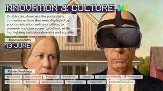 On this day, showcase the particularly
innovative actions that were deployed by
your organization, online or offline, to
promote and give access to culture, while
highlighting inclusion, diversity and equality.
Related hashtags
#innovation #socialimpact #equality
#culture4all #diversity #accessToCulture
#innovationMW
INNOVATION & CULTURE
© Original image: American Gothic, Grant Wood, altered by BenBen
13 JUNE
#machines
#technology #algorithm
#robots #augmentedReality #metaverse
#Artificialintelligence
 