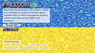 More than ever the question of freedom is raised
in our societies, as current events show all too
regularly. Here is a theme that galleries, libraries,
archives and museums can explore with
audiences.
Related hashtags
#freedomMW
FREEDOM
© Freedom, by BenBen
15 JUNE
#freedom
#freedomOfSpeech
#democracy #liberty
#freedomOfInformation
#freedomOfInformation
#HateSpeech
 