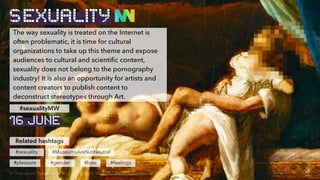 The way sexuality is treated on the Internet is
often problematic, it is time for cultural
organizations to take up this theme and expose
audiences to cultural and scientific content,
sexuality does not belong to the pornography
industry! It is also an opportunity for artists and
content creators to publish content to
deconstruct stereotypes through Art.
Related hashtags
#sexuality
#pleasure
#sexualityMW
#gender
#MuseumsAreNotNeutral
SEXUALITY
#love #feelings
© Three lovers, Théodore Géricault, J. Paul Getty Museum, , altered by BenBen
16 JUNE
 