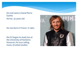  His real name is David Pierre
Guetta
He has 47 years old
He was born in France in 1967,
the DJ began to study law at
the University of Nanterre.
However, his true calling,
music, brushed studies.
