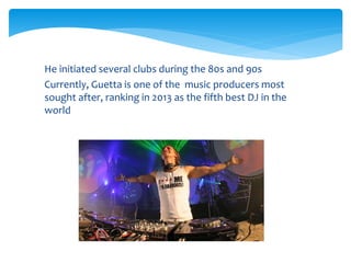  He initiated several clubs during the 80s and 90s
Currently, Guetta is one of the music producers most
sought after, ranking in 2013 as the fifth best DJ in the
world