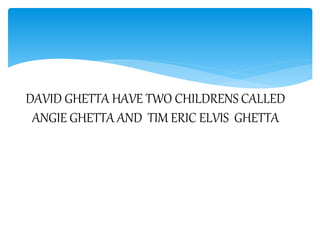 DAVID GHETTA HAVE TWO CHILDRENS CALLED
ANGIE GHETTA AND TIM ERIC ELVIS GHETTA