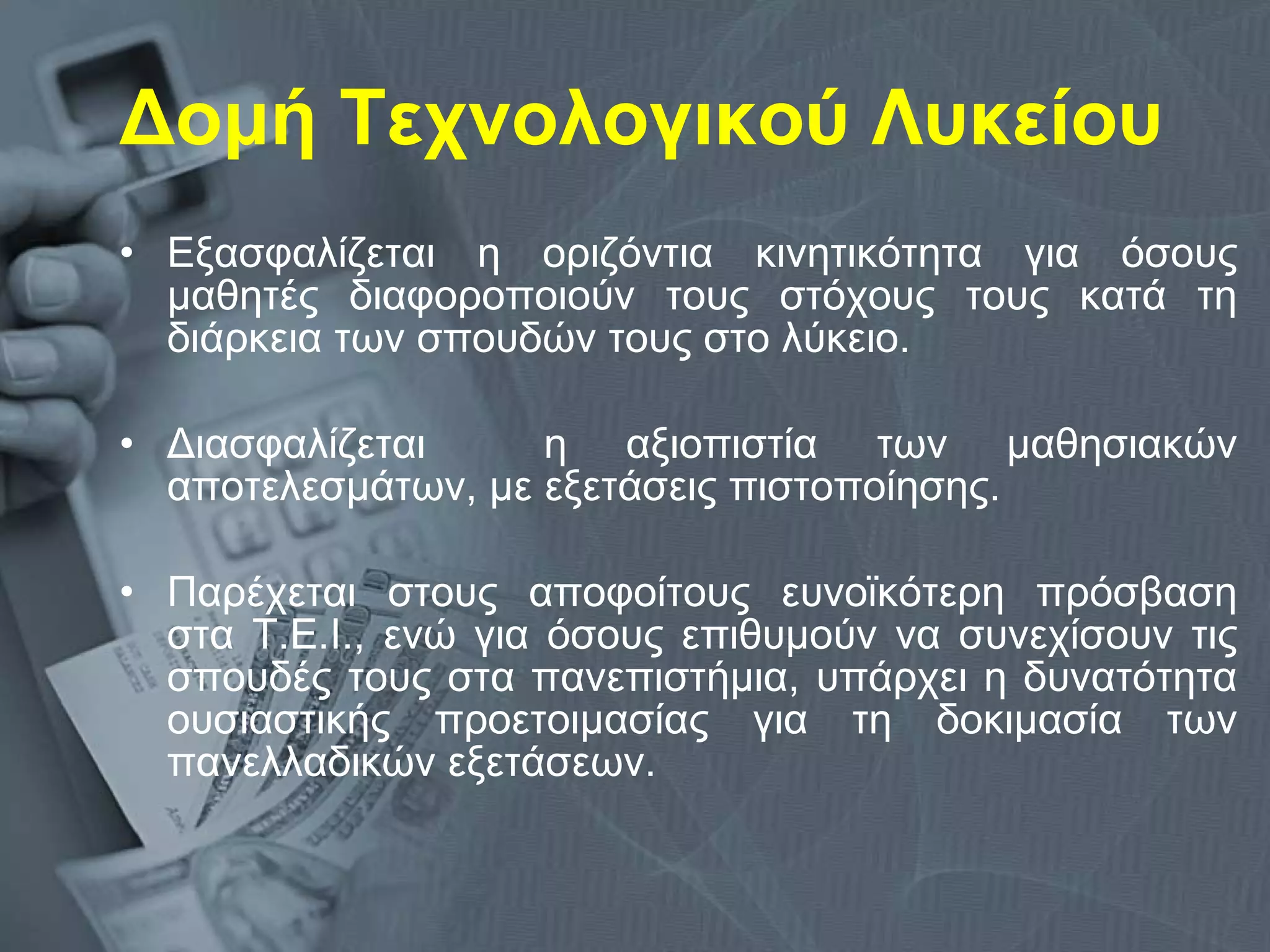 Δομή Τεχνολογικού Λυκείου Εξασφαλίζεται η οριζόντια κινητικότητα για όσους μαθητές διαφοροποιούν τους στόχους τους κατά τη διάρκεια των σπουδών τους στο λύκειο. Διασφαλίζεται  η αξιοπιστία των μαθησιακών αποτελεσμάτων, με εξετάσεις πιστοποίησης.  Παρέχεται στους αποφοίτους ευνοϊκότερη πρόσβαση στα Τ.Ε.Ι., ενώ για όσους επιθυμούν να συνεχίσουν τις σπουδές τους στα πανεπιστήμια, υπάρχει η δυνατότητα ουσιαστικής προετοιμασίας για τη δοκιμασία των πανελλαδικών εξετάσεων. 