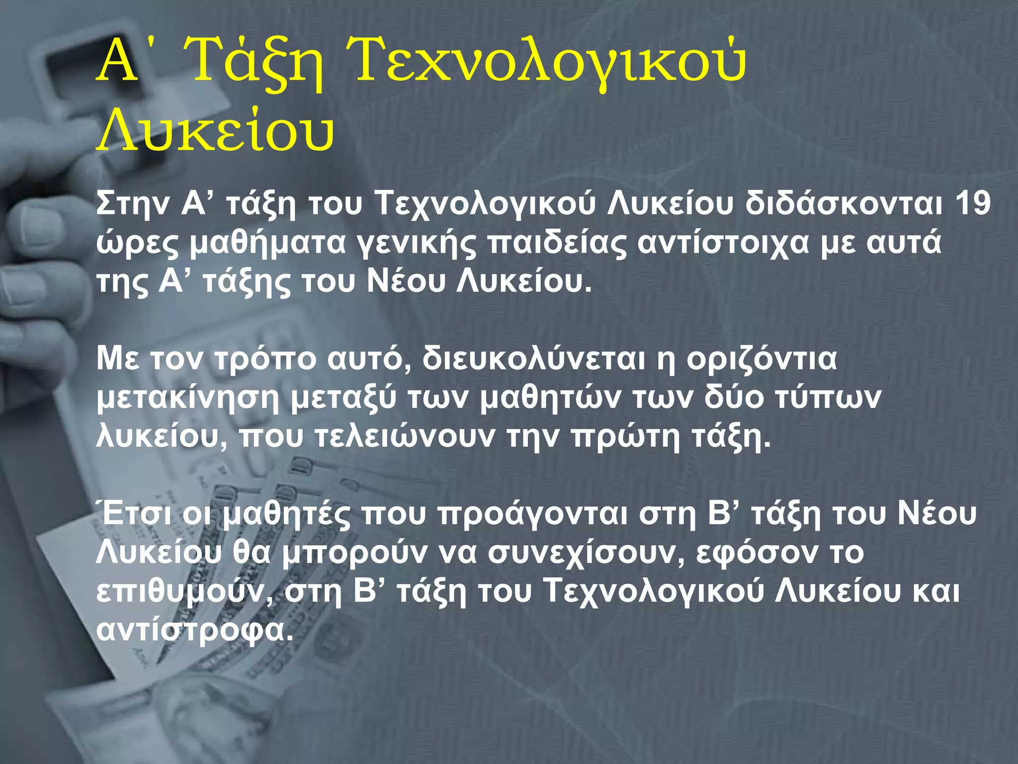Α΄ Τάξη Τεχνολογικού Λυκείου Στην Α’ τάξη του Τεχνολογικού Λυκείου διδάσκονται 19  ώρες μαθήματα γενικής παιδείας αντίστοιχα με αυτά  της Α’ τάξης του Νέου Λυκείου.  Με τον τρόπο αυτό, διευκολύνεται η οριζόντια  μετακίνηση μεταξύ των μαθητών των δύο τύπων  λυκείου, που τελειώνουν την πρώτη τάξη.  Έτσι οι μαθητές που προάγονται στη Β’ τάξη του Νέου  Λυκείου θα μπορούν να συνεχίσουν, εφόσον το  επιθυμούν, στη Β’ τάξη του Τεχνολογικού Λυκείου και  αντίστροφα.   