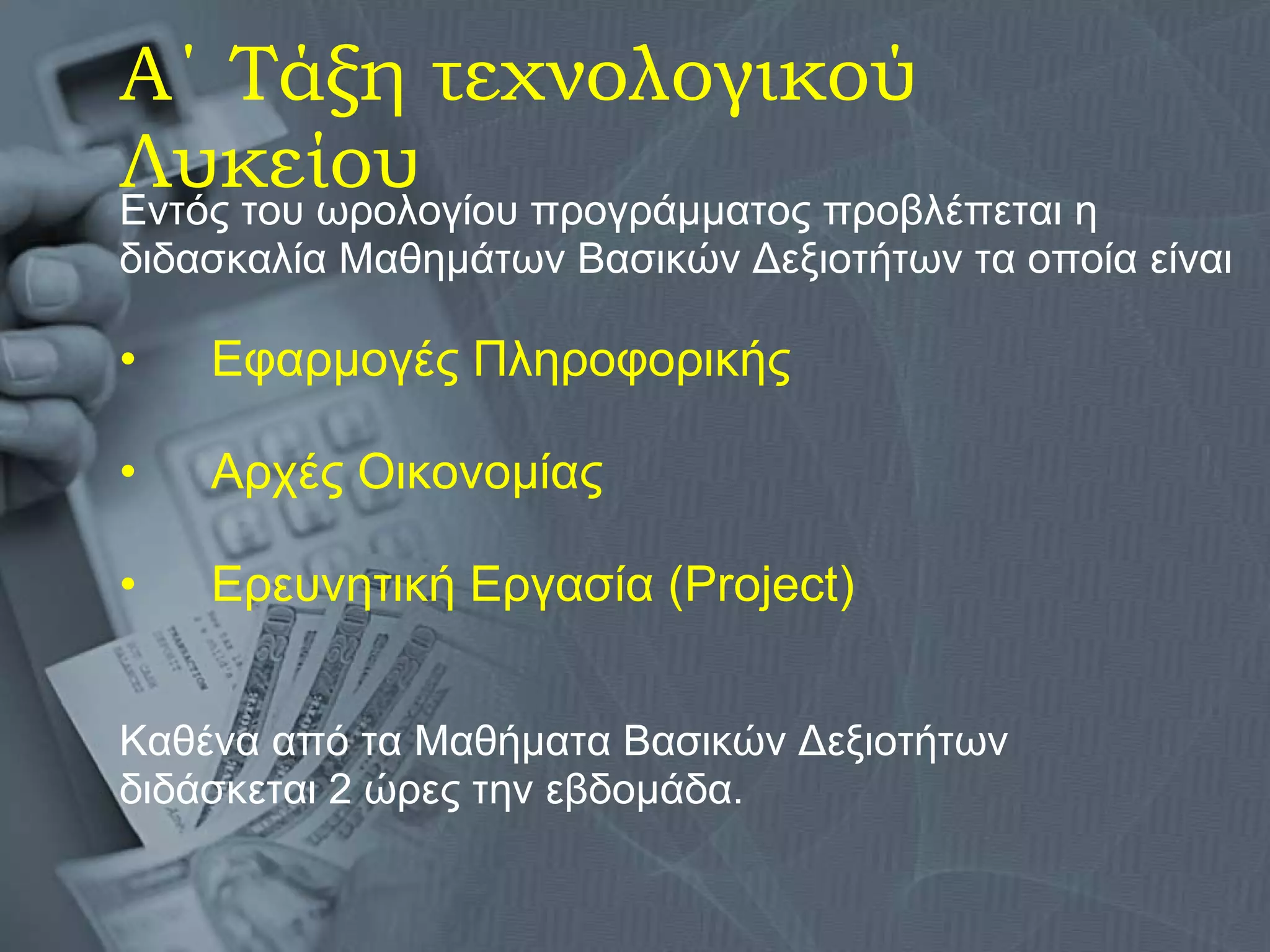 Α΄ Τάξη τεχνολογικού Λυκείου Εντός του ωρολογίου προγράμματος προβλέπεται η διδασκαλία Μαθημάτων Βασικών Δεξιοτήτων τα οποία είναι Εφαρμογές Πληροφορικής Αρχές Οικονομίας Ερευνητική Εργασία ( Project) Καθένα από τα Μαθήματα Βασικών Δεξιοτήτων  διδάσκεται 2 ώρες την εβδομάδα.  