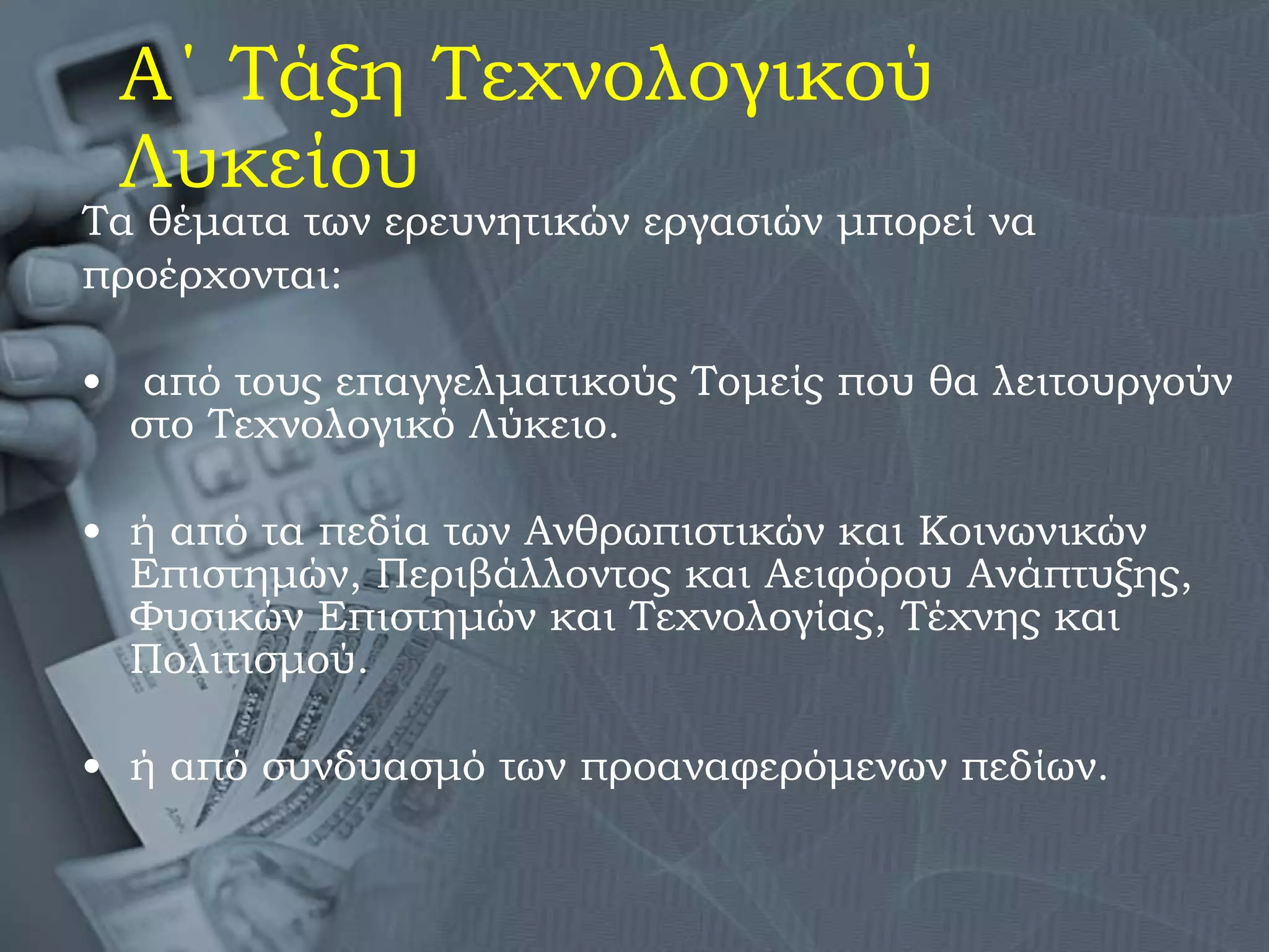 Α΄ Τάξη Τεχνολογικού Λυκείου Τα θέματα των ερευνητικών εργασιών μπορεί να προέρχονται: από τους επαγγελματικούς Τομείς που θα λειτουργούν στο Τεχνολογικό Λύκειο.  ή από τα πεδία των Ανθρωπιστικών και Κοινωνικών Επιστημών, Περιβάλλοντος και Αειφόρου Ανάπτυξης, Φυσικών Επιστημών και Τεχνολογίας, Τέχνης και Πολιτισμού. ή από συνδυασμό των προαναφερόμενων πεδίων. 