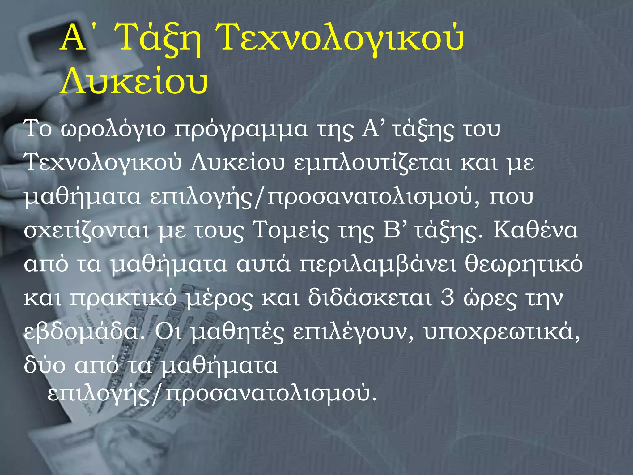 Α΄ Τάξη Τεχνολογικού Λυκείου Το ωρολόγιο πρόγραμμα της Α’ τάξης του  Τεχνολογικού Λυκείου εμπλουτίζεται και με  μαθήματα επιλογής/προσανατολισμού, που  σχετίζονται με τους Τομείς της Β’ τάξης. Καθένα  από τα μαθήματα αυτά περιλαμβάνει θεωρητικό  και πρακτικό μέρος και διδάσκεται 3 ώρες την  εβδομάδα. Οι μαθητές επιλέγουν, υποχρεωτικά,  δύο από τα μαθήματα επιλογής/προσανατολισμού.  